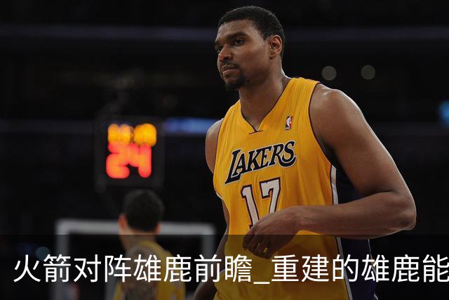 火箭对阵雄鹿前瞻 重建的雄鹿能为火箭带来什么威胁 乌度卡会如何应对